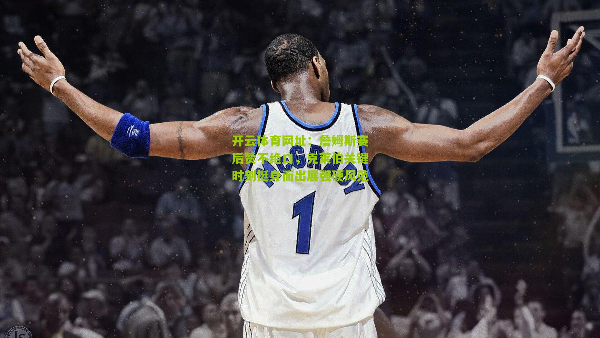 詹姆斯赛后赞不绝口，克莱伯关键时刻挺身而出展强硬风范